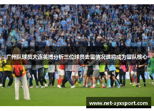 广州队球员大连英博分析三位球员去留情况谁将成为留队核心