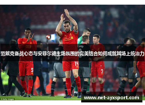 范戴克备战心态与安菲尔德主场氛围的完美结合如何成就其场上统治力